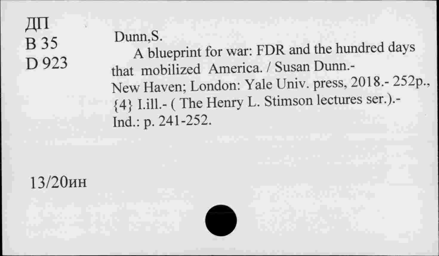 ﻿An B 35 D 923
Dunn,S.
A blueprint for war: FDR and the hundred days that mobilized America. / Susan Dunn.-New Haven; London: Yale Univ, press, 2018.- 252p., {4} Lili.- ( The Henry L. Stimson lectures ser.).-Ind.: p. 241-252.
13/20hh